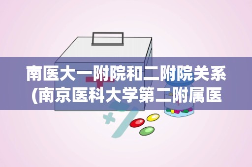 南医大一附院和二附院关系(南京医科大学第二附属医院)