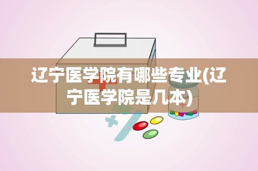 辽宁医学院有哪些专业(辽宁医学院是几本)