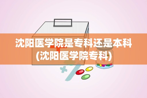 沈阳医学院是专科还是本科(沈阳医学院专科)