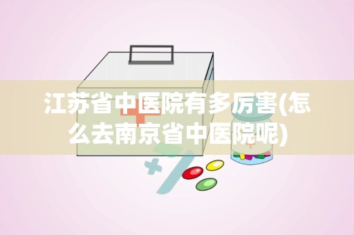 江苏省中医院有多厉害(怎么去南京省中医院呢)