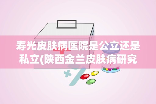 寿光皮肤病医院是公立还是私立(陕西金兰皮肤病研究所的闫科列教授简介)