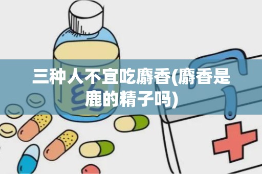 三种人不宜吃麝香(麝香是鹿的精子吗)