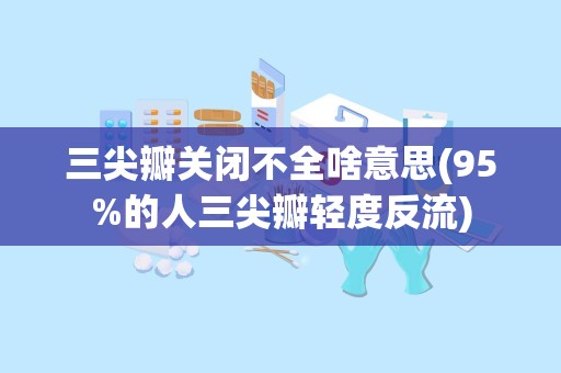 三尖瓣关闭不全啥意思(95%的人三尖瓣轻度反流)