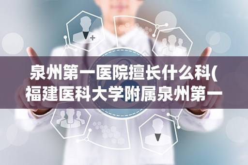 泉州第一医院擅长什么科(福建医科大学附属泉州第一医院和泉州市第一医院哪个好一点)