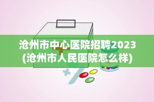 沧州市中心医院招聘2023(沧州市人民医院怎么样)