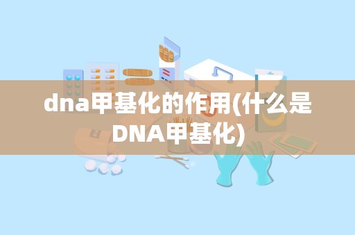 dna甲基化的作用(什么是DNA甲基化)