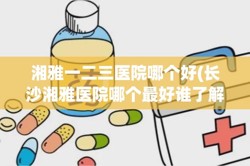 湘雅一二三医院哪个好(长沙湘雅医院哪个最好谁了解)