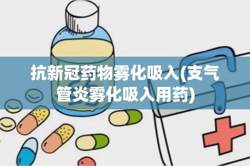 抗新冠药物雾化吸入(支气管炎雾化吸入用药)