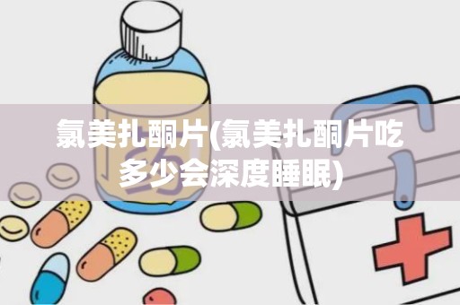 氯美扎酮片(氯美扎酮片吃多少会深度睡眠)