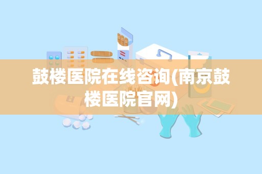 鼓楼医院在线咨询(南京鼓楼医院官网)