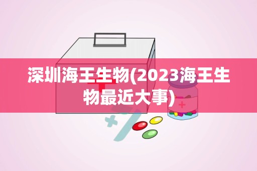 深圳海王生物(2023海王生物最近大事)