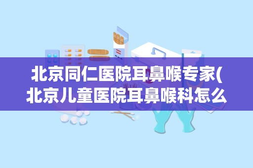 北京同仁医院耳鼻喉专家(北京儿童医院耳鼻喉科怎么挂号 网上预约好吗)