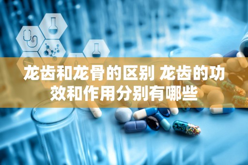 龙齿和龙骨的区别 龙齿的功效和作用分别有哪些