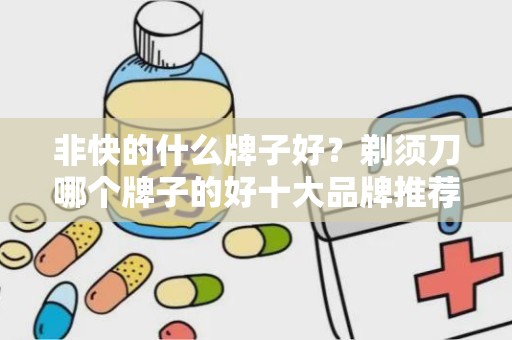 非快的什么牌子好？剃须刀哪个牌子的好十大品牌推荐