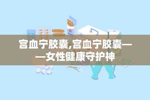 宫血宁胶囊,宫血宁胶囊——女性健康守护神