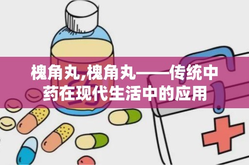 槐角丸,槐角丸——传统中药在现代生活中的应用