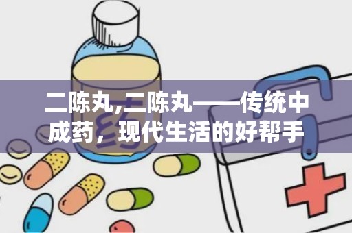 二陈丸,二陈丸——传统中成药，现代生活的好帮手