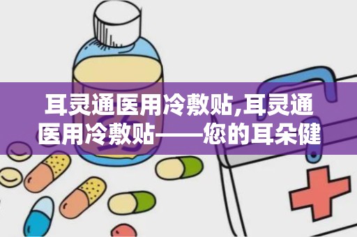 耳灵通医用冷敷贴,耳灵通医用冷敷贴——您的耳朵健康守护者