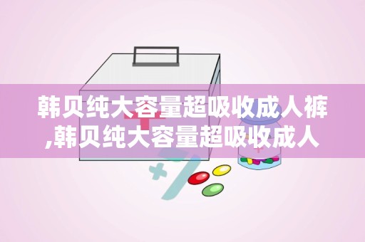 韩贝纯大容量超吸收成人裤,韩贝纯大容量超吸收成人裤——贴心守护，让您无忧生活