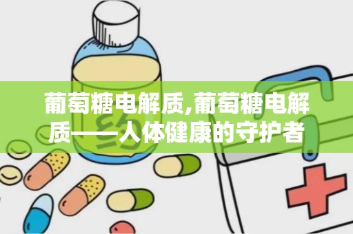 葡萄糖电解质,葡萄糖电解质——人体健康的守护者