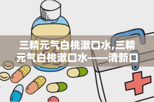 三精元气白桃漱口水,三精元气白桃漱口水——清新口气，呵护口腔健康