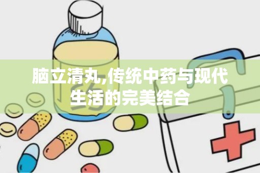 脑立清丸,传统中药与现代生活的完美结合