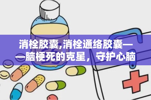 消栓胶囊,消栓通络胶囊——脑梗死的克星，守护心脑血管健康