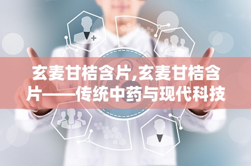 玄麦甘桔含片,玄麦甘桔含片——传统中药与现代科技的完美结合