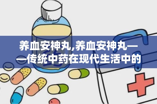 养血安神丸,养血安神丸——传统中药在现代生活中的应用与价值