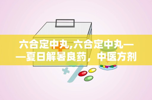 六合定中丸,六合定中丸——夏日解暑良药，中医方剂中的瑰宝