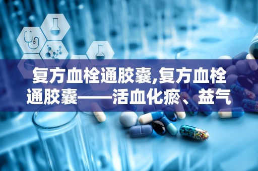 复方血栓通胶囊,复方血栓通胶囊——活血化瘀、益气养阴的神奇药物