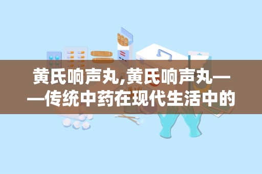 黄氏响声丸,黄氏响声丸——传统中药在现代生活中的应用