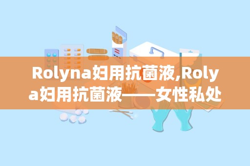 Rolyna妇用抗菌液,Rolya妇用抗菌液——女性私处健康的守护者