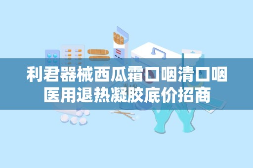 利君器械西瓜霜口咽清口咽医用退热凝胶底价招商