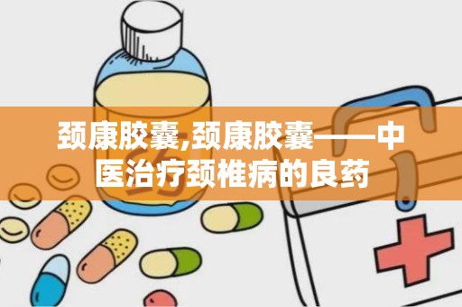 颈康胶囊,颈康胶囊——中医治疗颈椎病的良药