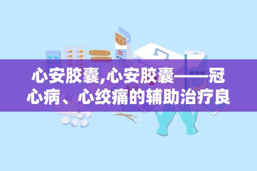 心安胶囊,心安胶囊——冠心病、心绞痛的辅助治疗良药