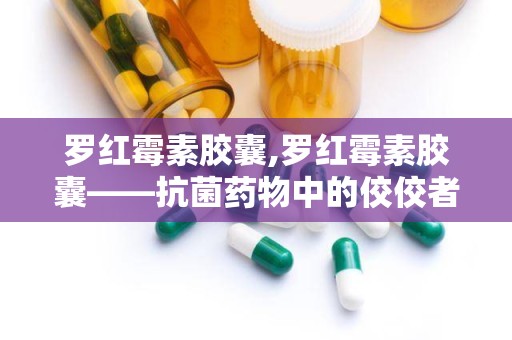 罗红霉素胶囊,罗红霉素胶囊——抗菌药物中的佼佼者