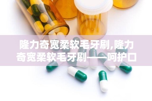 隆力奇宽柔软毛牙刷,隆力奇宽柔软毛牙刷——呵护口腔健康的理想选择