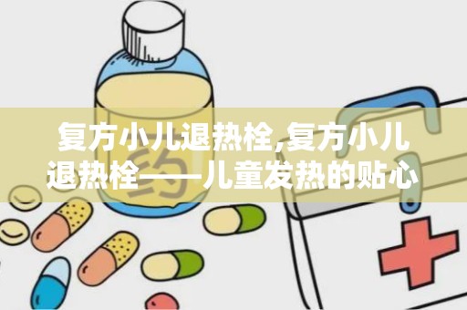 复方小儿退热栓,复方小儿退热栓——儿童发热的贴心守护者