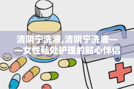 清阴宁洗液,清阴宁洗液——女性私处护理的贴心伴侣