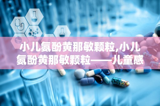 小儿氨酚黄那敏颗粒,小儿氨酚黄那敏颗粒——儿童感冒用药的常见选择