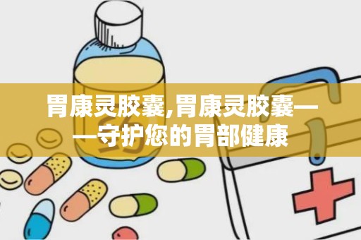 胃康灵胶囊,胃康灵胶囊——守护您的胃部健康