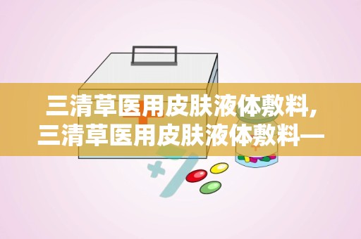 三清草医用皮肤液体敷料,三清草医用皮肤液体敷料——创新护理，呵护肌肤健康