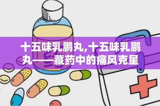 十五味乳鹏丸,十五味乳鹏丸——藏药中的痛风克星