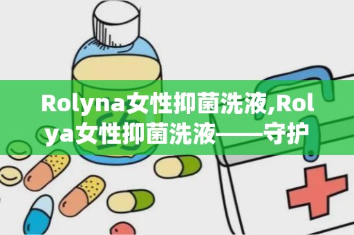 Rolyna女性抑菌洗液,Rolya女性抑菌洗液——守护女性私密健康的新选择