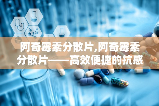 阿奇霉素分散片,阿奇霉素分散片——高效便捷的抗感染药物