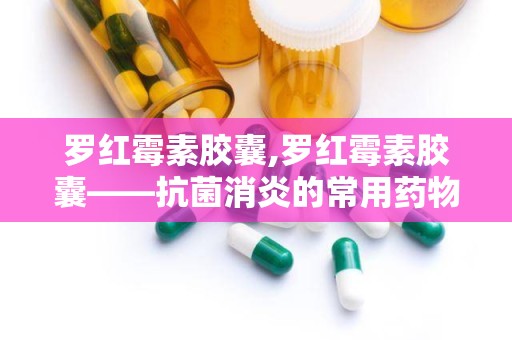 罗红霉素胶囊,罗红霉素胶囊——抗菌消炎的常用药物