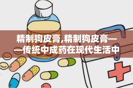 精制狗皮膏,精制狗皮膏——传统中成药在现代生活中的应用