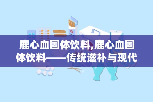 鹿心血固体饮料,鹿心血固体饮料——传统滋补与现代科技的完美结合