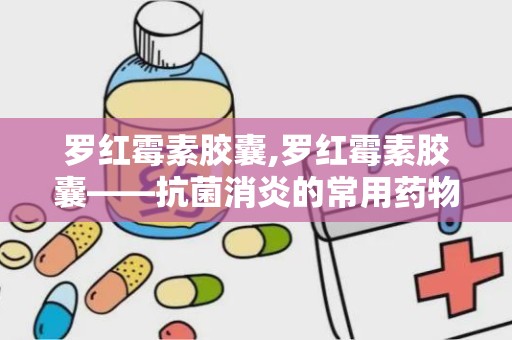 罗红霉素胶囊,罗红霉素胶囊——抗菌消炎的常用药物